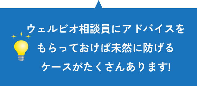 ウェルビオ相談員にアドバイスをもらっておけば未然に防げるケースがたくさんあります!