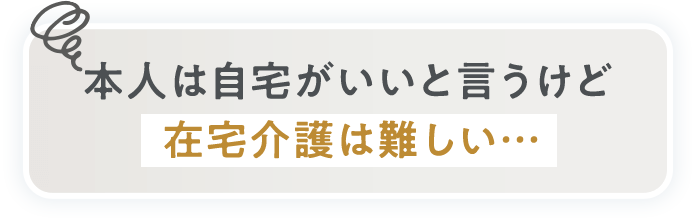 本人は自宅がいいと言うけど在宅介護は難しい…