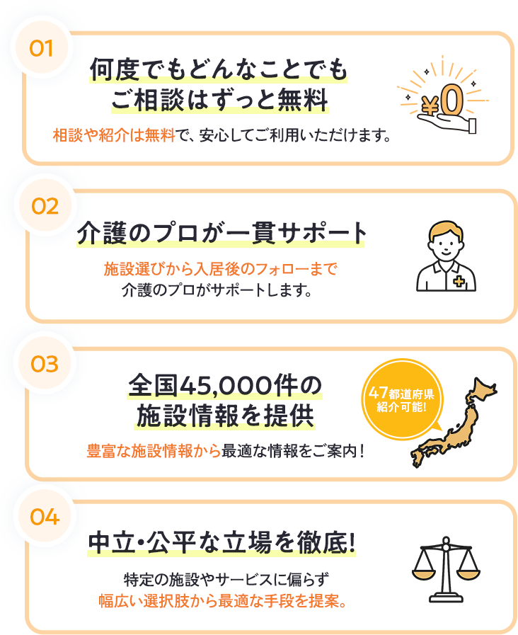 何度でもどんなことでもご相談はずっと無料。介護のプロが一貫サポート。全国45,000件の施設情報を提供。中立・公平な立場を徹底。
