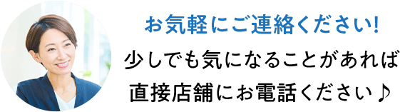 お気軽にご連絡ください！ 少しでも気になることがあれば直接店舗にお電話ください♪